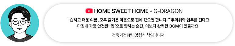 [음악] HOME SWEET HOME — G-DRAGON | 건축기전PI팀 양형석 책임매니저 “습하고 더운 여름, 모두 즐거운 마음으로 집에 갔으면 합니다.” 무더위와 업무를 견디고 마침내 가장 안전한 집으로 향하는 순간, 이보다 완벽한 BGM이 있을까요.